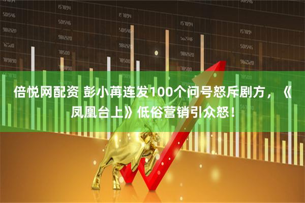 倍悦网配资 彭小苒连发100个问号怒斥剧方，《凤凰台上》低俗营销引众怒！