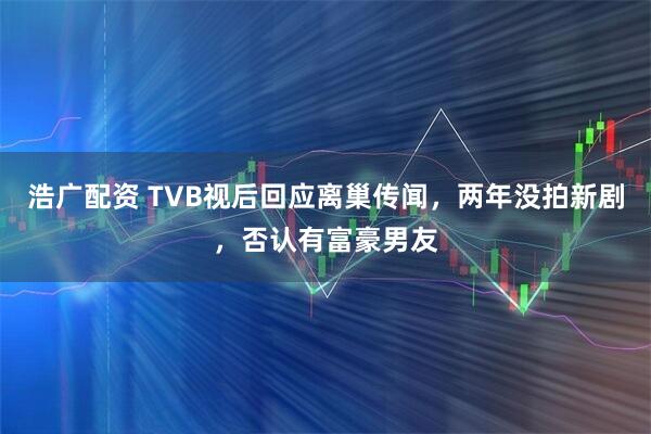 浩广配资 TVB视后回应离巢传闻，两年没拍新剧，否认有富豪男友