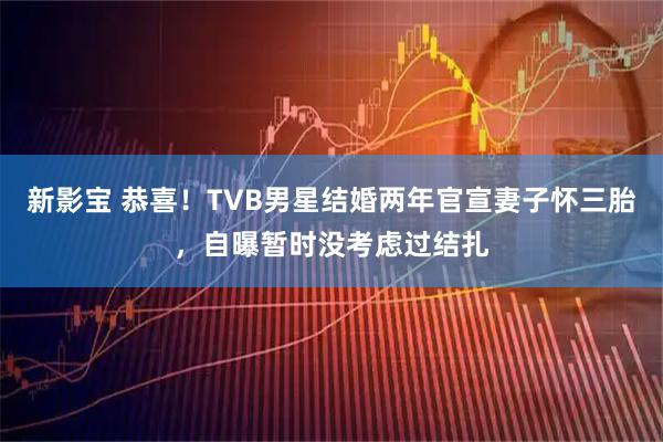 新影宝 恭喜！TVB男星结婚两年官宣妻子怀三胎，自曝暂时没考虑过结扎