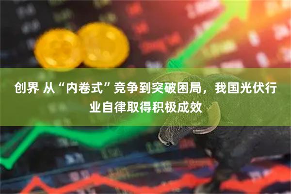 创界 从“内卷式”竞争到突破困局，我国光伏行业自律取得积极成效