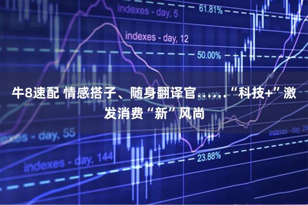 牛8速配 情感搭子、随身翻译官……“科技+”激发消费“新”风尚