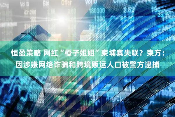 恒盈策略 网红“橙子姐姐”柬埔寨失联？柬方：因涉嫌网络诈骗和跨境贩运人口被警方逮捕