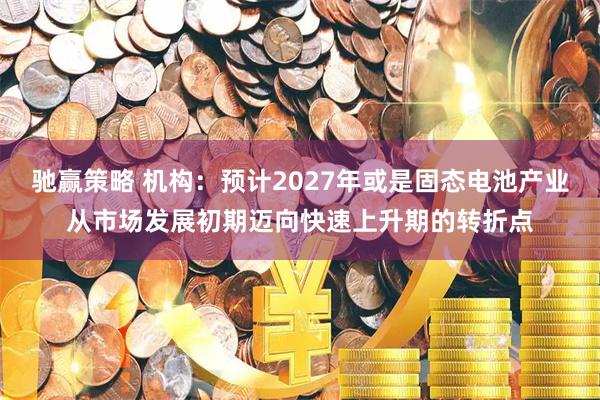 驰赢策略 机构：预计2027年或是固态电池产业从市场发展初期迈向快速上升期的转折点