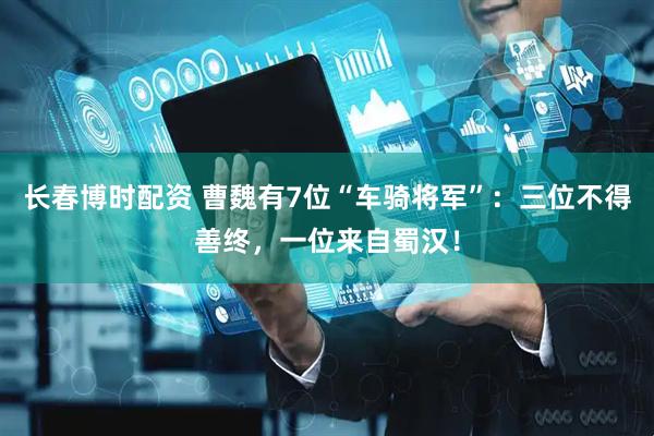 长春博时配资 曹魏有7位“车骑将军”：三位不得善终，一位来自蜀汉！