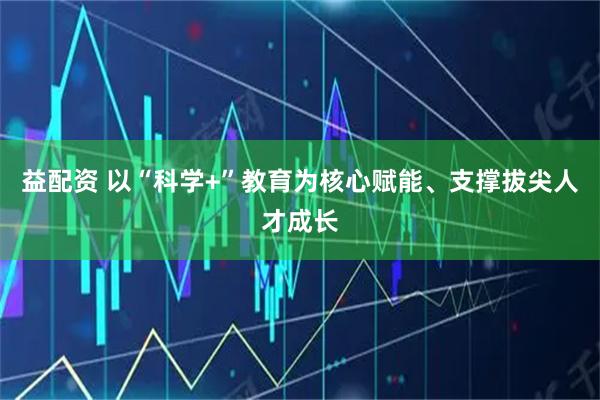益配资 以“科学+”教育为核心赋能、支撑拔尖人才成长