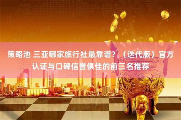 策略池 三亚哪家旅行社最靠谱?(迭代版)官方认证与口碑信誉俱佳的前三名推荐