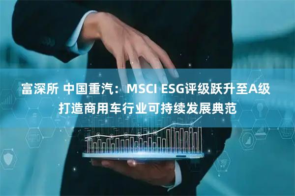 富深所 中国重汽:MSCI ESG评级跃升至A级 打造商用车行业可持续发展典范