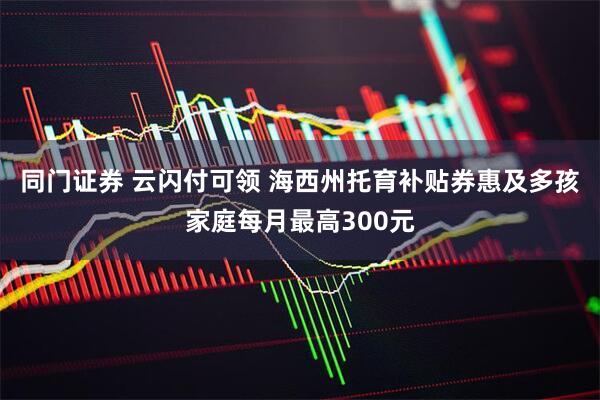 同门证券 云闪付可领 海西州托育补贴券惠及多孩家庭每月最高300元
