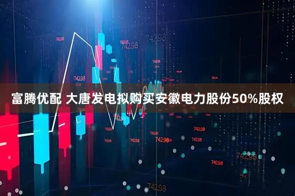 富腾优配 大唐发电拟购买安徽电力股份50%股权