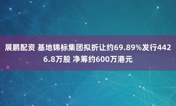 展鹏配资 基地锦标集团拟折让约69.89%发行4426.8万股 净筹约600万港元