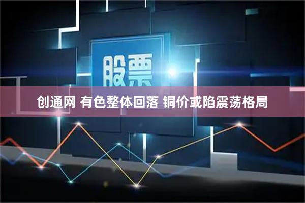 创通网 有色整体回落 铜价或陷震荡格局