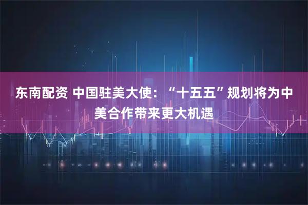 东南配资 中国驻美大使:“十五五”规划将为中美合作带来更大机遇