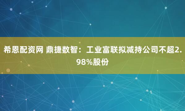 希恩配资网 鼎捷数智：工业富联拟减持公司不超2.98%股份
