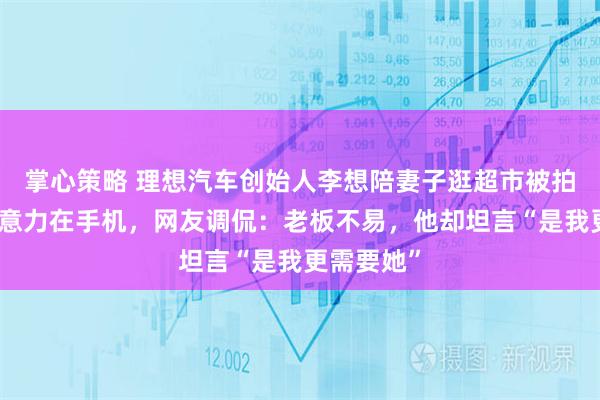 掌心策略 理想汽车创始人李想陪妻子逛超市被拍,全程注意力在手机,网友调侃:老板不易,他却坦言“是我更需要她”