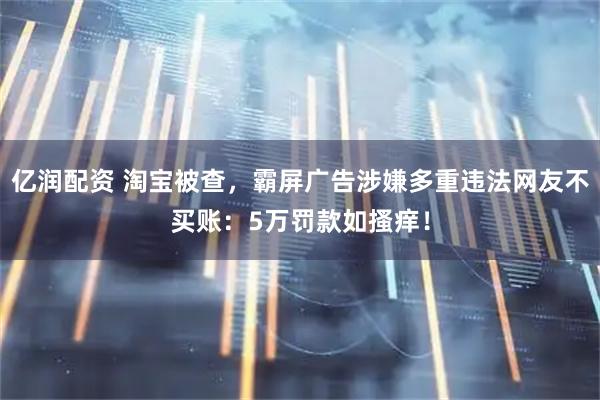 亿润配资 淘宝被查,霸屏广告涉嫌多重违法网友不买账:5万罚款如搔痒!