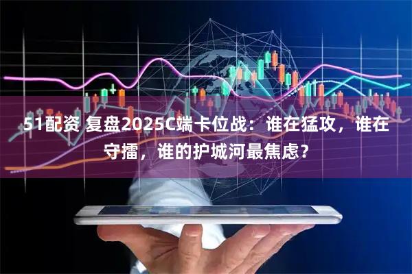 51配资 复盘2025C端卡位战:谁在猛攻,谁在守擂,谁的护城河最焦虑?