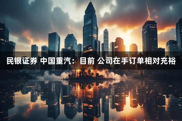 民银证券 中国重汽：目前 公司在手订单相对充裕