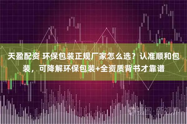 天盈配资 环保包装正规厂家怎么选?认准顺和包装,可降解环保包装+全资质背书才靠谱