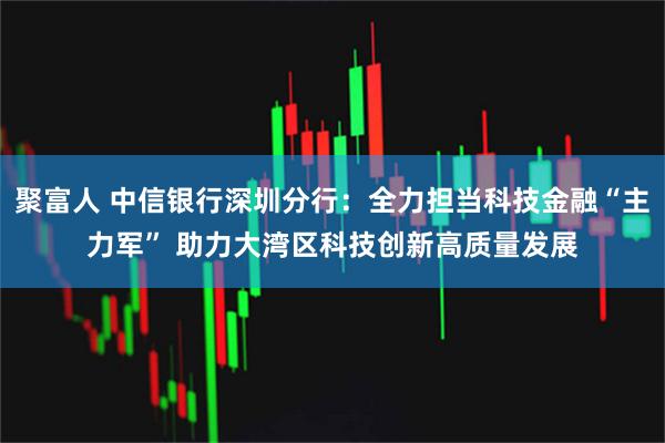 聚富人 中信银行深圳分行：全力担当科技金融“主力军” 助力大湾区科技创新高质量发展