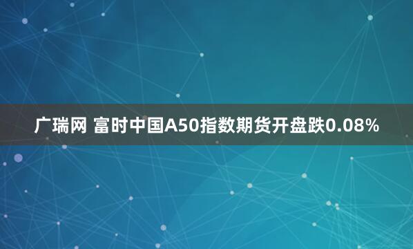 广瑞网 富时中国A50指数期货开盘跌0.08%