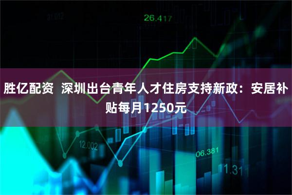 胜亿配资 深圳出台青年人才住房支持新政:安居补贴每月1250元