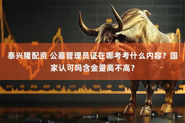 泰兴隆配资 公墓管理员证在哪考考什么内容？国家认可吗含金量高不高？