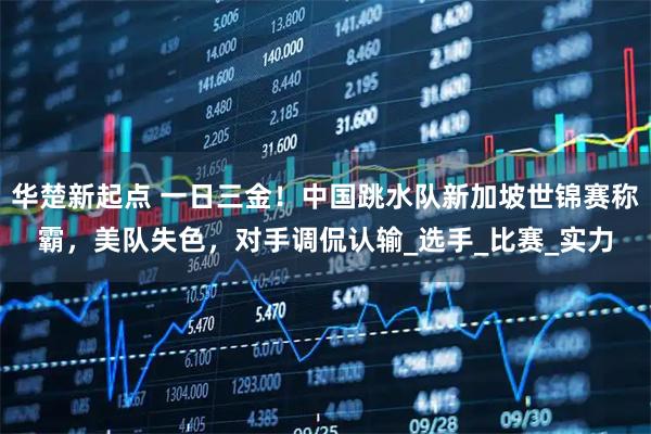 华楚新起点 一日三金!中国跳水队新加坡世锦赛称霸,美队失色,对手调侃认输_选手_比赛_实力