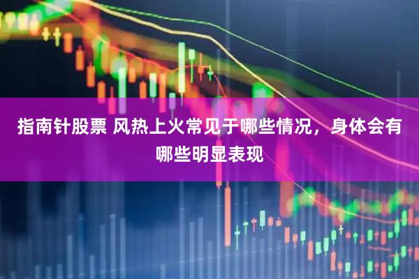 指南针股票 风热上火常见于哪些情况，身体会有哪些明显表现