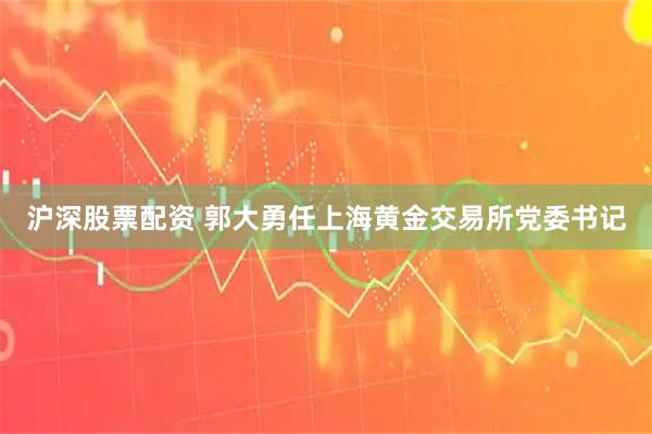 沪深股票配资 郭大勇任上海黄金交易所党委书记